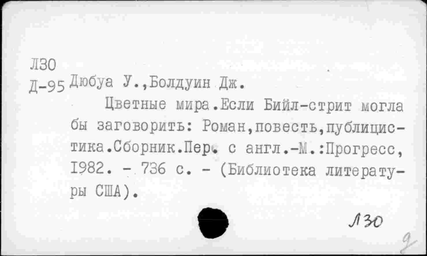 ﻿лзо
д-95 Дюбуа У., Болдуин Дж.
Цветные мира.Если Бийл-стрит могла бы заговорить: Роман,повесть,публицистика. Сборник.Пер^, с англ.-М. .-Прогресс, 1982. - 736 с. - (Библиотека литературы США).
ЛЬ